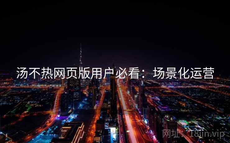 汤不热网页版用户必看：场景化运营