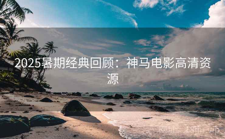 2025暑期经典回顾：神马电影高清资源