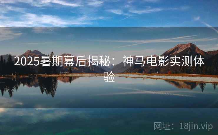 2025暑期幕后揭秘：神马电影实测体验