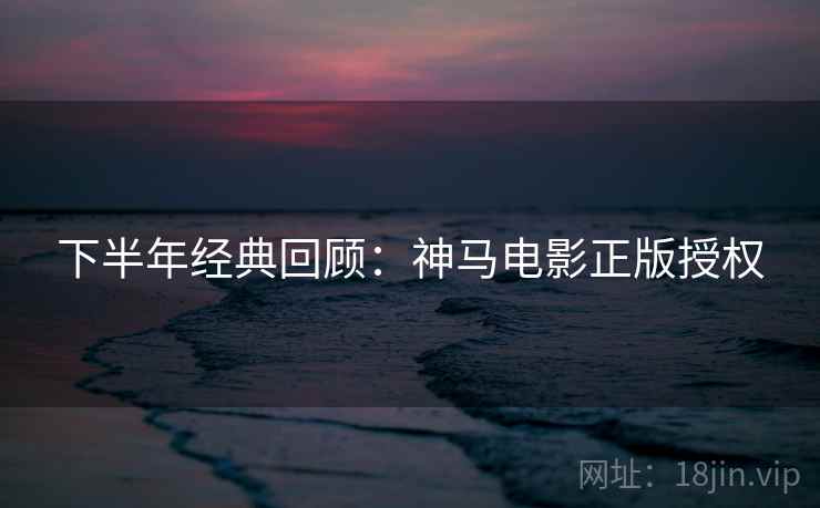 下半年经典回顾：神马电影正版授权